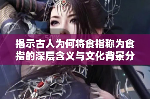揭示古人为何将食指称为食指的深层含义与文化背景分析