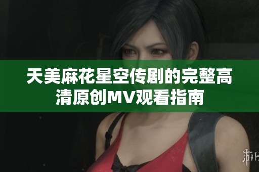 天美麻花星空传剧的完整高清原创MV观看指南