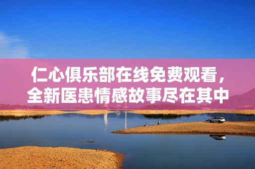 仁心俱乐部在线免费观看，全新医患情感故事尽在其中