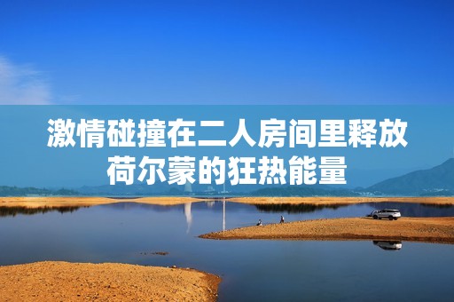 激情碰撞在二人房间里释放荷尔蒙的狂热能量
