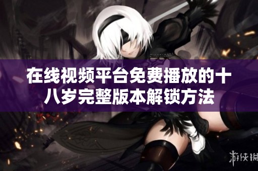 在线视频平台免费播放的十八岁完整版本解锁方法