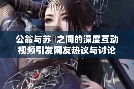 公翁与苏玥之间的深度互动视频引发网友热议与讨论