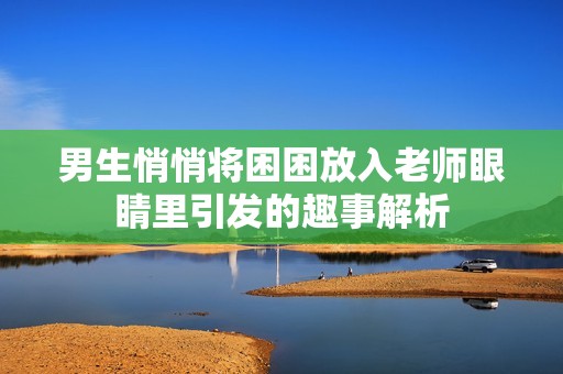 男生悄悄将困困放入老师眼睛里引发的趣事解析