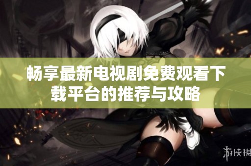 畅享最新电视剧免费观看下载平台的推荐与攻略