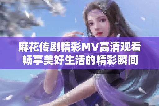 麻花传剧精彩MV高清观看畅享美好生活的精彩瞬间