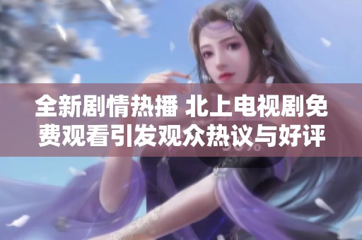 全新剧情热播 北上电视剧免费观看引发观众热议与好评