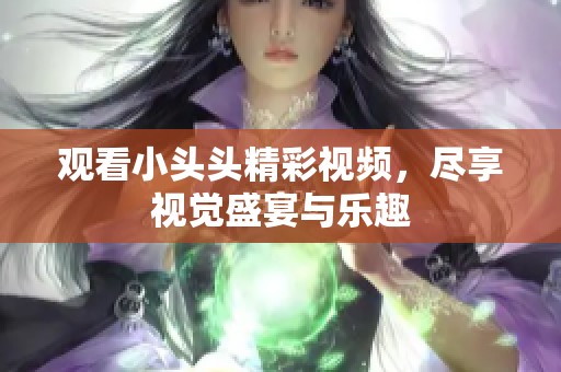 观看小头头精彩视频，尽享视觉盛宴与乐趣