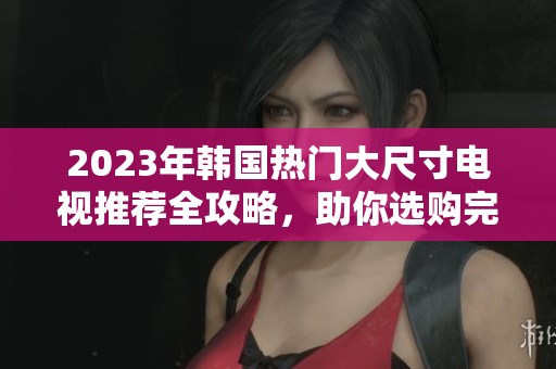 2023年韩国热门大尺寸电视推荐全攻略，助你选购完美电视