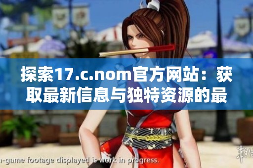 探索17.c.nom官方网站：获取最新信息与独特资源的最佳平台