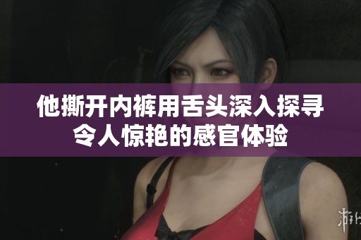 他撕开内裤用舌头深入探寻令人惊艳的感官体验