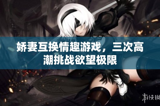 娇妻互换情趣游戏，三次高潮挑战欲望极限