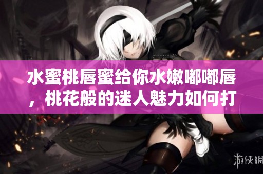 水蜜桃唇蜜给你水嫩嘟嘟唇，桃花般的迷人魅力如何打造