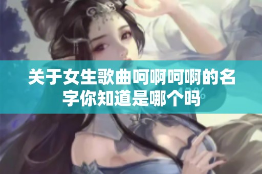 关于女生歌曲呵啊呵啊的名字你知道是哪个吗