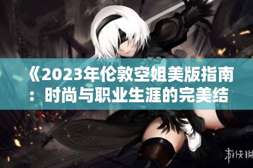 《2023年伦敦空姐美版指南：时尚与职业生涯的完美结合》