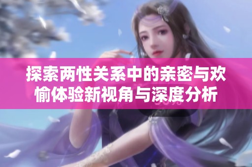 探索两性关系中的亲密与欢愉体验新视角与深度分析