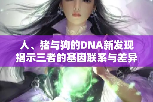 人、猪与狗的DNA新发现揭示三者的基因联系与差异