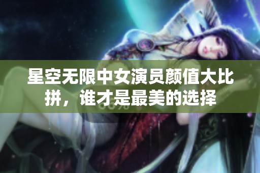 星空无限中女演员颜值大比拼，谁才是最美的选择
