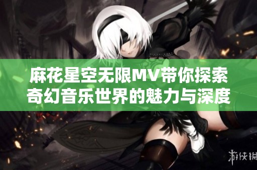 麻花星空无限MV带你探索奇幻音乐世界的魅力与深度
