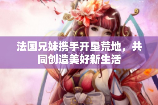 法国兄妹携手开垦荒地，共同创造美好新生活