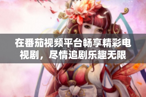 在番茄视频平台畅享精彩电视剧，尽情追剧乐趣无限