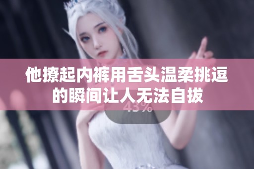 他撩起内裤用舌头温柔挑逗的瞬间让人无法自拔