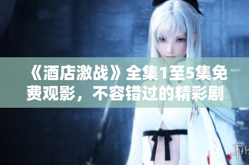 《酒店激战》全集1至5集免费观影，不容错过的精彩剧情大揭秘