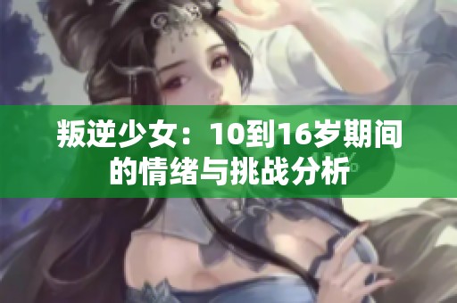 叛逆少女：10到16岁期间的情绪与挑战分析