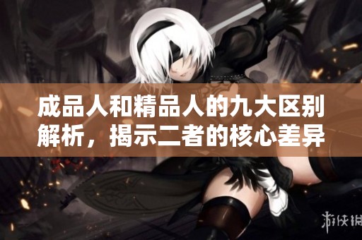 成品人和精品人的九大区别解析，揭示二者的核心差异与特点