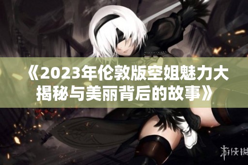 《2023年伦敦版空姐魅力大揭秘与美丽背后的故事》