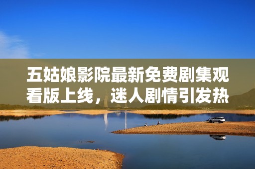 五姑娘影院最新免费剧集观看版上线，迷人剧情引发热潮