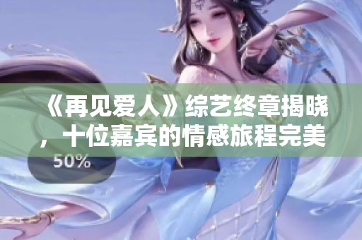 《再见爱人》综艺终章揭晓，十位嘉宾的情感旅程完美收官