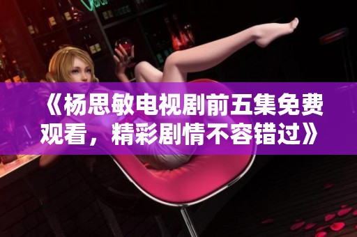 《杨思敏电视剧前五集免费观看，精彩剧情不容错过》