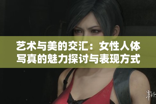 艺术与美的交汇：女性人体写真的魅力探讨与表现方式