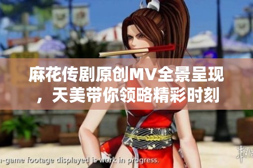 麻花传剧原创MV全景呈现，天美带你领略精彩时刻