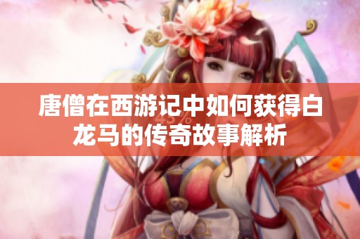 唐僧在西游记中如何获得白龙马的传奇故事解析