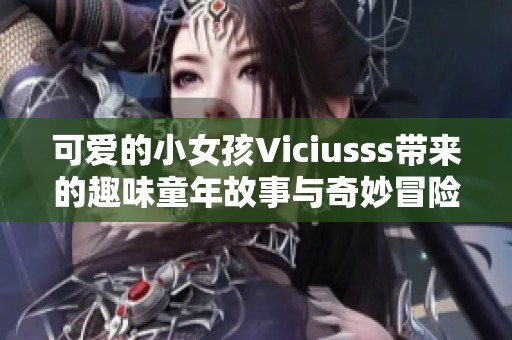 可爱的小女孩Viciusss带来的趣味童年故事与奇妙冒险