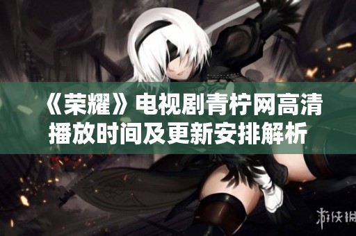 《荣耀》电视剧青柠网高清播放时间及更新安排解析