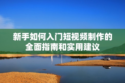 新手如何入门短视频制作的全面指南和实用建议