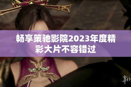 畅享策驰影院2023年度精彩大片不容错过