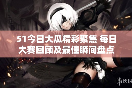51今日大瓜精彩聚焦 每日大赛回顾及最佳瞬间盘点