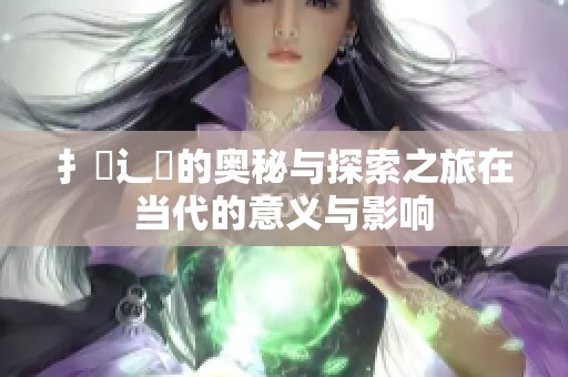 扌喿辶畐的奥秘与探索之旅在当代的意义与影响