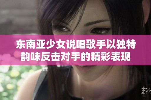 东南亚少女说唱歌手以独特韵味反击对手的精彩表现