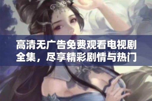 高清无广告免费观看电视剧全集，尽享精彩剧情与热门新剧
