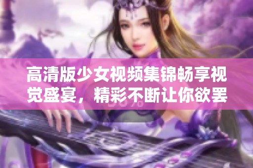 高清版少女视频集锦畅享视觉盛宴，精彩不断让你欲罢不能