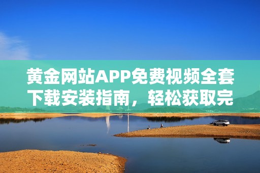 黄金网站APP免费视频全套下载安装指南，轻松获取完整内容解析