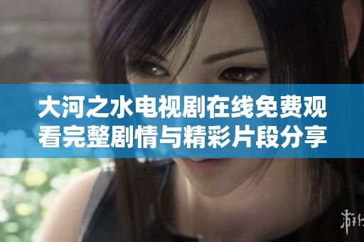 大河之水电视剧在线免费观看完整剧情与精彩片段分享