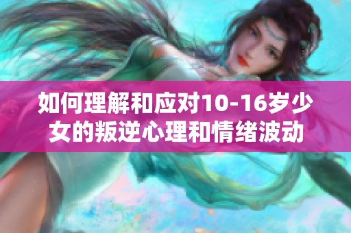 如何理解和应对10-16岁少女的叛逆心理和情绪波动