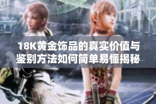 18K黄金饰品的真实价值与鉴别方法如何简单易懂揭秘
