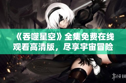 《吞噬星空》全集免费在线观看高清版，尽享宇宙冒险精彩瞬间