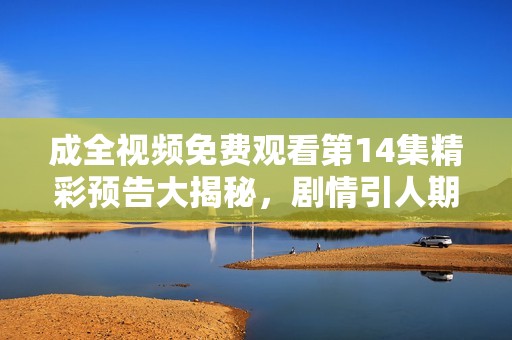 成全视频免费观看第14集精彩预告大揭秘，剧情引人期待